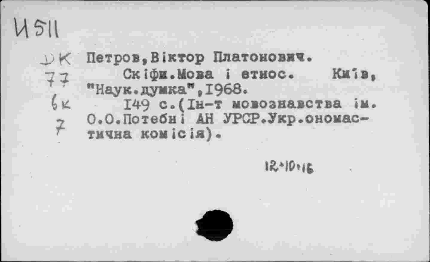 ﻿U 511
Петров,Віктор Платонович.
■н Скіфи.Мова і етнос.	Київ,
1	"Наук.думка",І968.
С к 149 с.(Ін-т мовознавства ім.
2	0.0.Потебні АН УРСР.Укр.ономас-
' тмчна комісія).
і£*)Рчб